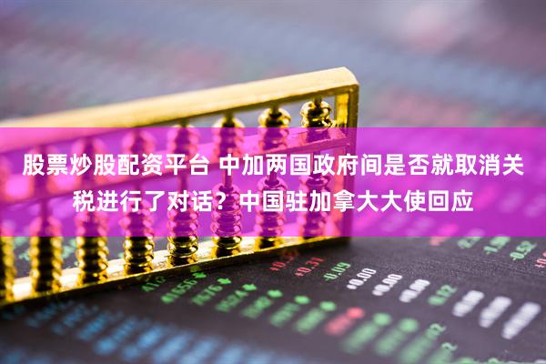 股票炒股配资平台 中加两国政府间是否就取消关税进行了对话？中国驻加拿大大使回应