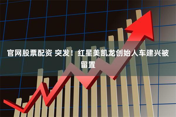 官网股票配资 突发！红星美凯龙创始人车建兴被留置