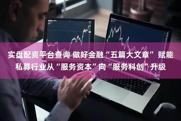 实盘配资平台查询 做好金融“五篇大文章” 赋能私募行业从“服务资本”向“服务科创”升级