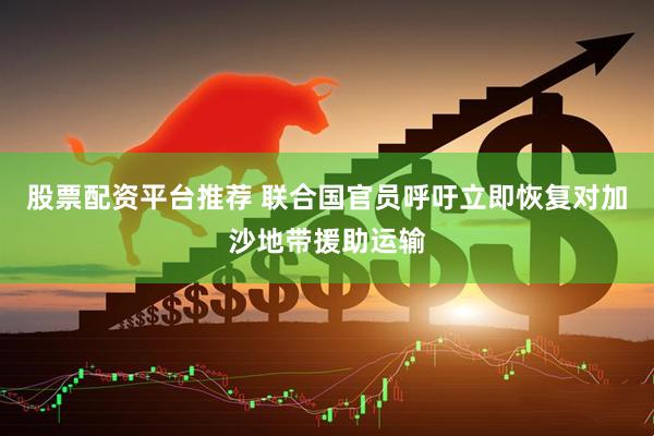股票配资平台推荐 联合国官员呼吁立即恢复对加沙地带援助运输