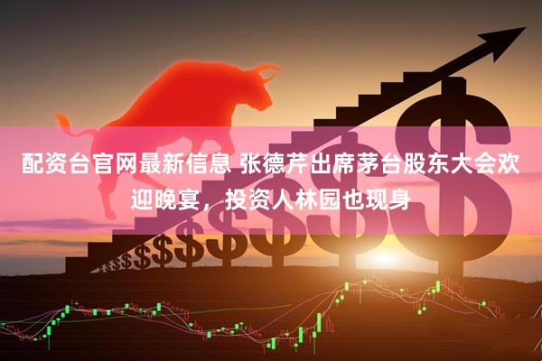 配资台官网最新信息 张德芹出席茅台股东大会欢迎晚宴，投资人林园也现身