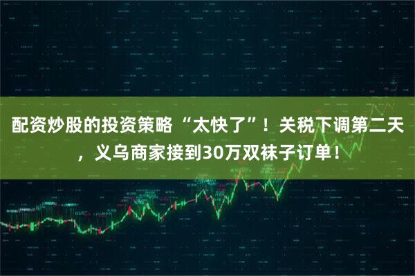 配资炒股的投资策略 “太快了”！关税下调第二天，义乌商家接到30万双袜子订单！