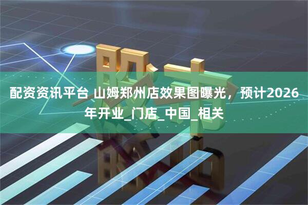 配资资讯平台 山姆郑州店效果图曝光，预计2026年开业_门店_中国_相关