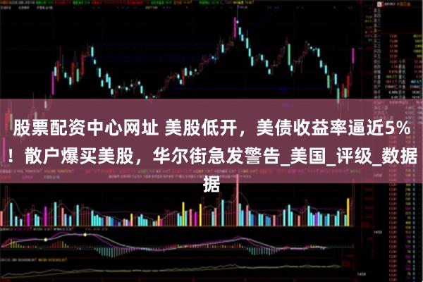 股票配资中心网址 美股低开，美债收益率逼近5%！散户爆买美股，华尔街急发警告_美国_评级_数据