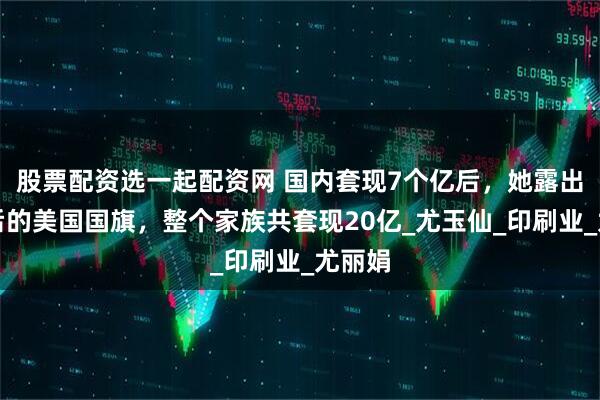 股票配资选一起配资网 国内套现7个亿后，她露出了身后的美国国旗，整个家族共套现20亿_尤玉仙_印刷业_尤丽娟