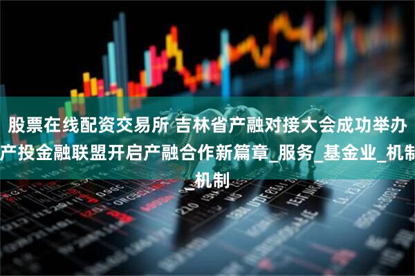 股票在线配资交易所 吉林省产融对接大会成功举办 产投金融联盟开启产融合作新篇章_服务_基金业_机制