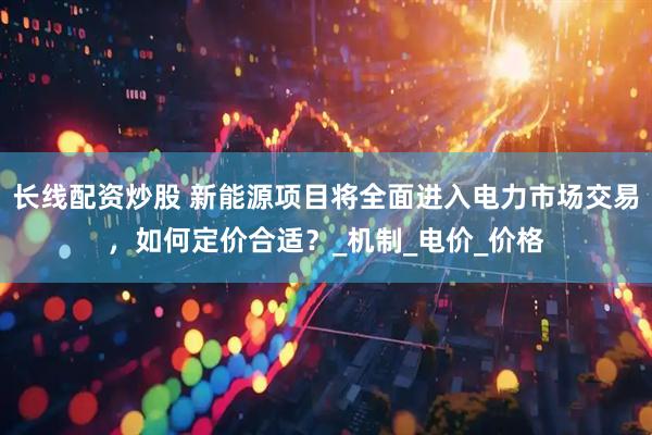 长线配资炒股 新能源项目将全面进入电力市场交易，如何定价合适？_机制_电价_价格