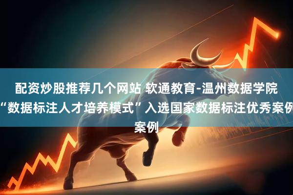配资炒股推荐几个网站 软通教育-温州数据学院“数据标注人才培养模式”入选国家数据标注优秀案例