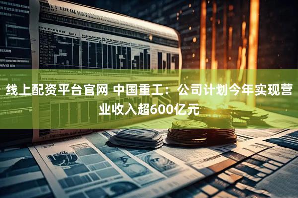 线上配资平台官网 中国重工：公司计划今年实现营业收入超600亿元