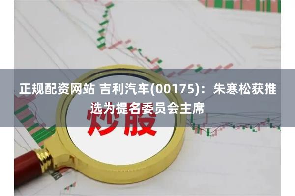 正规配资网站 吉利汽车(00175)：朱寒松获推选为提名委员会主席