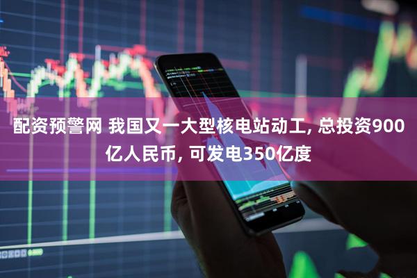 配资预警网 我国又一大型核电站动工, 总投资900亿人民币, 可发电350亿度
