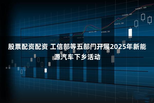股票配资配资 工信部等五部门开展2025年新能源汽车下乡活动