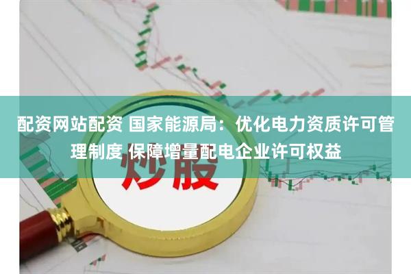 配资网站配资 国家能源局：优化电力资质许可管理制度 保障增量配电企业许可权益