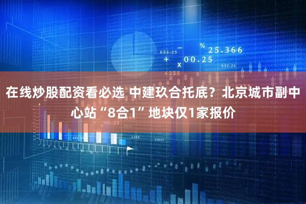 在线炒股配资看必选 中建玖合托底？北京城市副中心站“8合1”地块仅1家报价