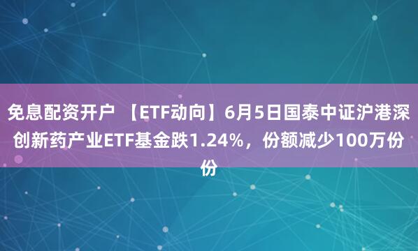 免息配资开户 【ETF动向】6月5日国泰中证沪港深创新药产业ETF基金跌1.24%，份额减少100万份