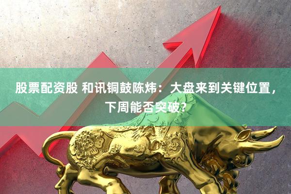 股票配资股 和讯铜鼓陈炜：大盘来到关键位置，下周能否突破？
