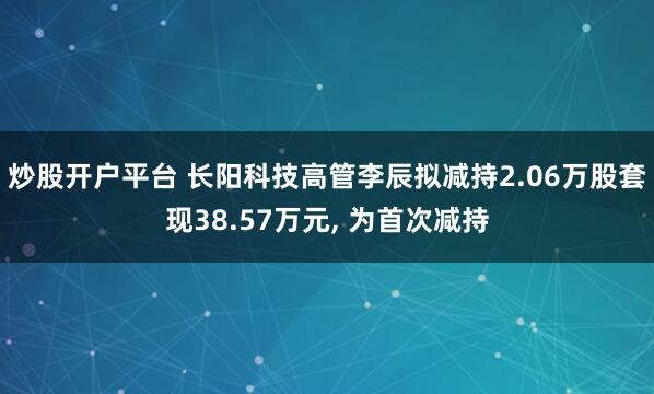 炒股开户平台 长阳科技高管李辰拟减持2.06万股套现38.57万元, 为首次减持