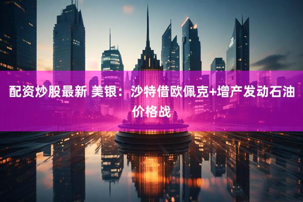 配资炒股最新 美银：沙特借欧佩克+增产发动石油价格战