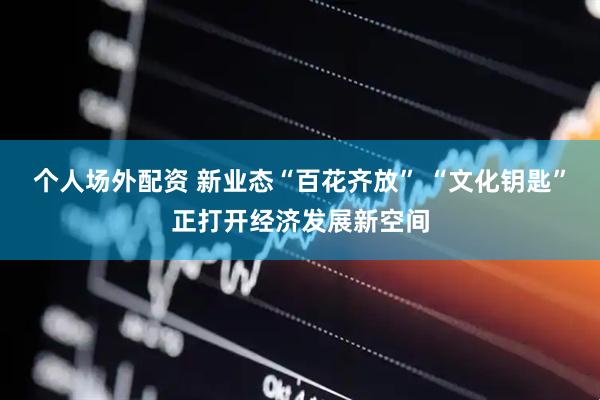 个人场外配资 新业态“百花齐放” “文化钥匙”正打开经济发展新空间