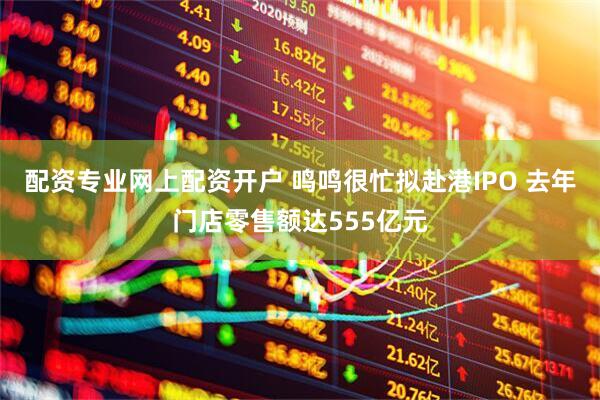 配资专业网上配资开户 鸣鸣很忙拟赴港IPO 去年门店零售额达555亿元
