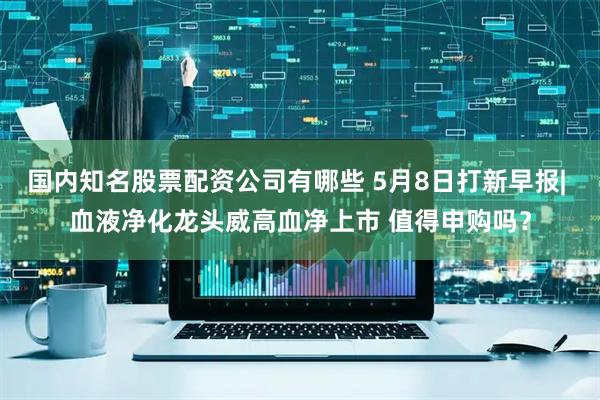 国内知名股票配资公司有哪些 5月8日打新早报| 血液净化龙头威高血净上市 值得申购吗？