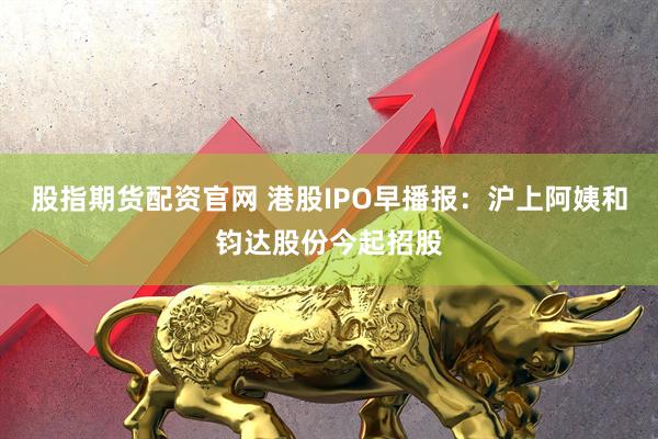 股指期货配资官网 港股IPO早播报：沪上阿姨和钧达股份今起招股