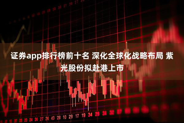 证券app排行榜前十名 深化全球化战略布局 紫光股份拟赴港上市