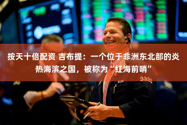 按天十倍配资 吉布提：一个位于非洲东北部的炎热海滨之国，被称为“红海前哨”
