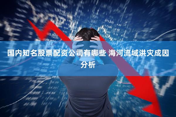 国内知名股票配资公司有哪些 海河流域洪灾成因分析