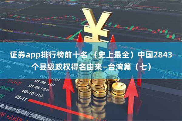 证券app排行榜前十名 （史上最全）中国2843个县级政权得名由来—台湾篇（七）