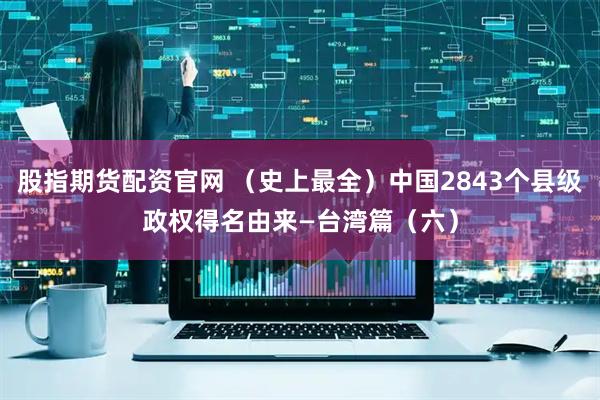 股指期货配资官网 （史上最全）中国2843个县级政权得名由来—台湾篇（六）