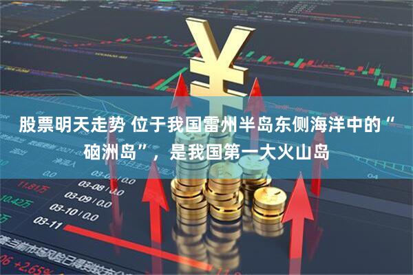 股票明天走势 位于我国雷州半岛东侧海洋中的“硇洲岛”，是我国第一大火山岛