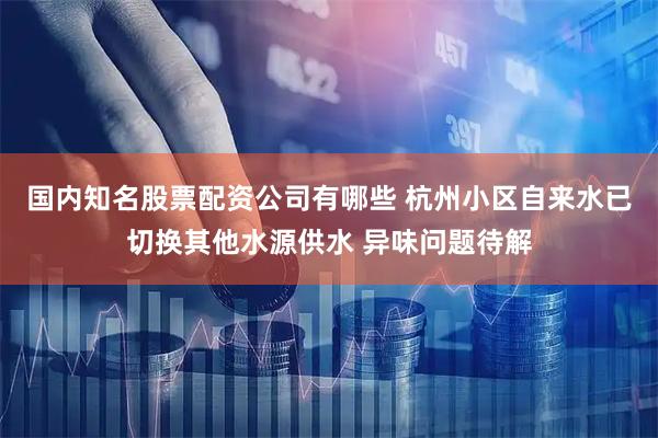 国内知名股票配资公司有哪些 杭州小区自来水已切换其他水源供水 异味问题待解