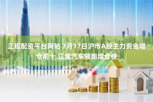 正规配资平台网站 7月17日沪市A股主力资金增仓前十 江淮汽车领跑增仓榜
