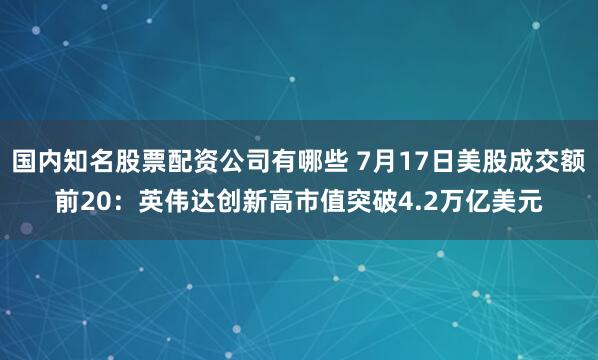 国内知名股票配资公司有哪些 7月17日美股成交额前20：英伟达创新高市值突破4.2万亿美元