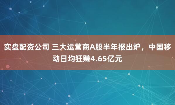 实盘配资公司 三大运营商A股半年报出炉，中国移动日均狂赚4.65亿元