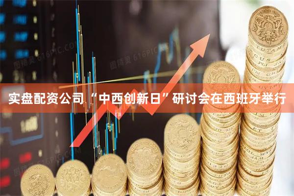 实盘配资公司 “中西创新日”研讨会在西班牙举行